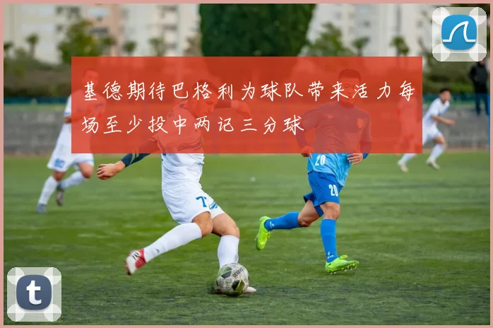 基德期待巴格利为球队带来活力每场至少投中两记三分球