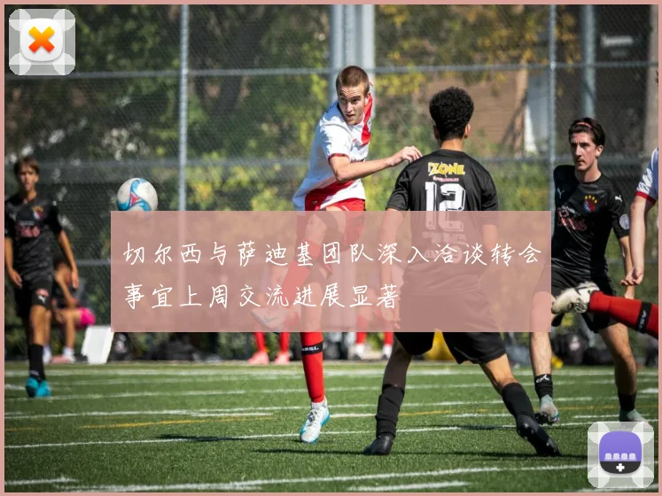 切尔西与萨迪基团队深入洽谈转会事宜上周交流进展显著