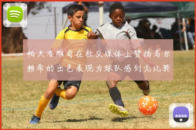 帕夫洛维奇在社交媒体上赞扬乌尔赖希的出色表现为球队感到无比骄傲
