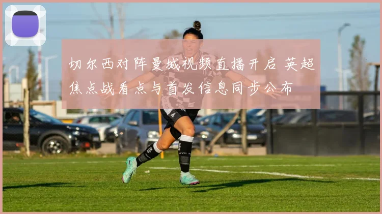 切尔西对阵曼城视频直播开启 英超焦点战看点与首发信息同步公布