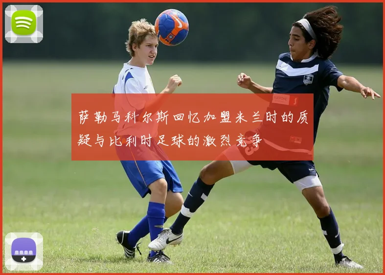 萨勒马科尔斯回忆加盟米兰时的质疑与比利时足球的激烈竞争
