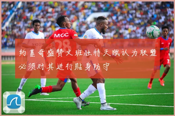 约基奇盛赞文班独特天赋认为联盟必须对其进行贴身防守