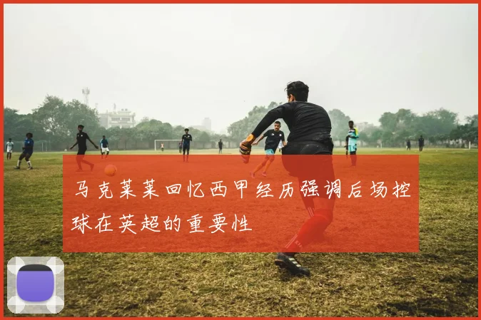 马克莱莱回忆西甲经历强调后场控球在英超的重要性