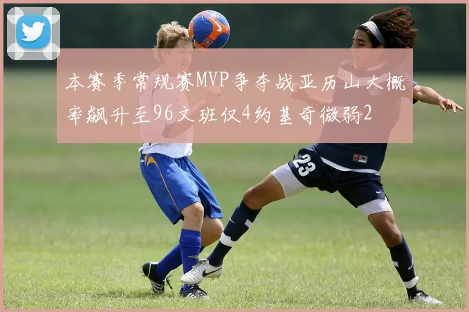 本赛季常规赛MVP争夺战亚历山大概率飙升至96文班仅4约基奇微弱2