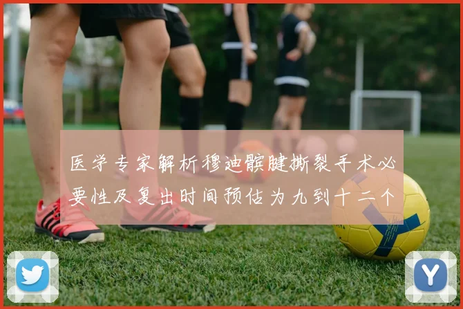 医学专家解析穆迪髌腱撕裂手术必要性及复出时间预估为九到十二个月
