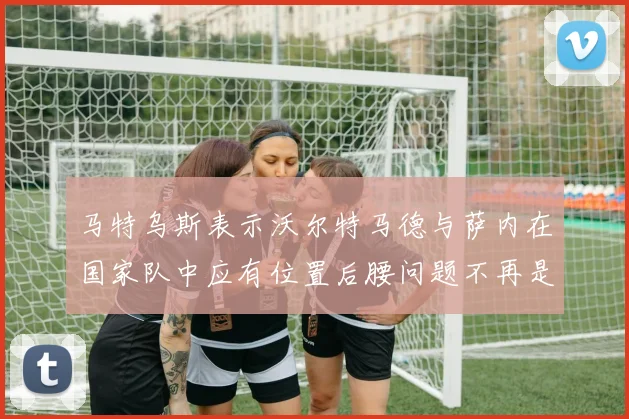 马特乌斯表示沃尔特马德与萨内在国家队中应有位置后腰问题不再是担忧