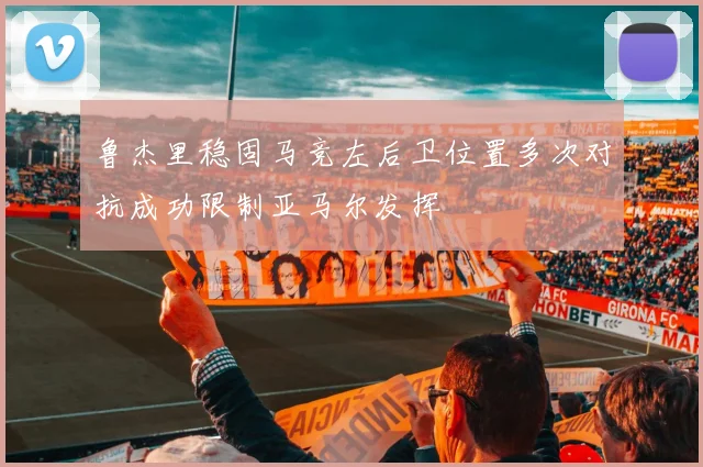 鲁杰里稳固马竞左后卫位置多次对抗成功限制亚马尔发挥