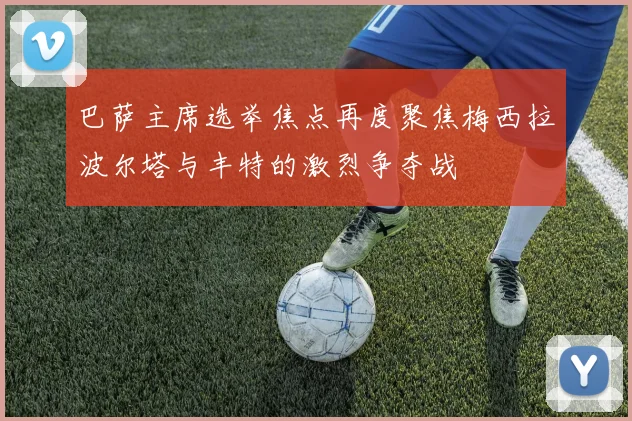 巴萨主席选举焦点再度聚焦梅西拉波尔塔与丰特的激烈争夺战