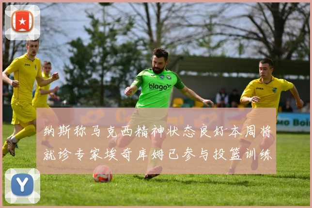 纳斯称马克西精神状态良好本周将就诊专家埃奇库姆已参与投篮训练