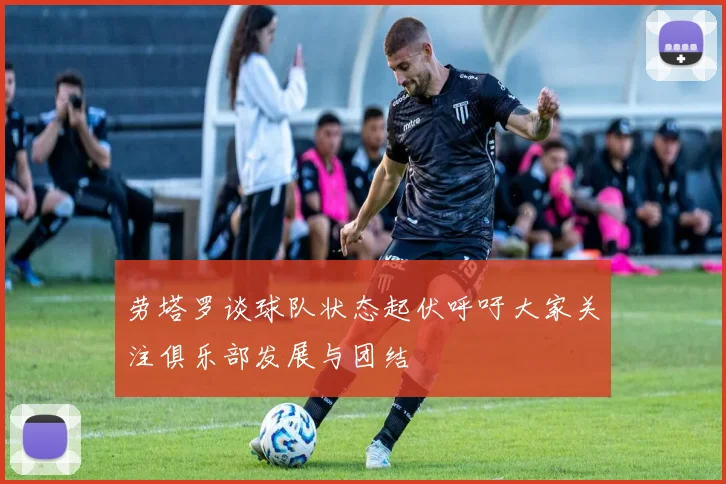 劳塔罗谈球队状态起伏呼吁大家关注俱乐部发展与团结
