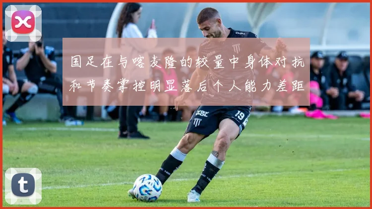国足在与喀麦隆的较量中身体对抗和节奏掌控明显落后个人能力差距显著