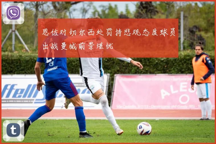 恩佐对切尔西处罚持悲观态度球员出战曼城前景堪忧