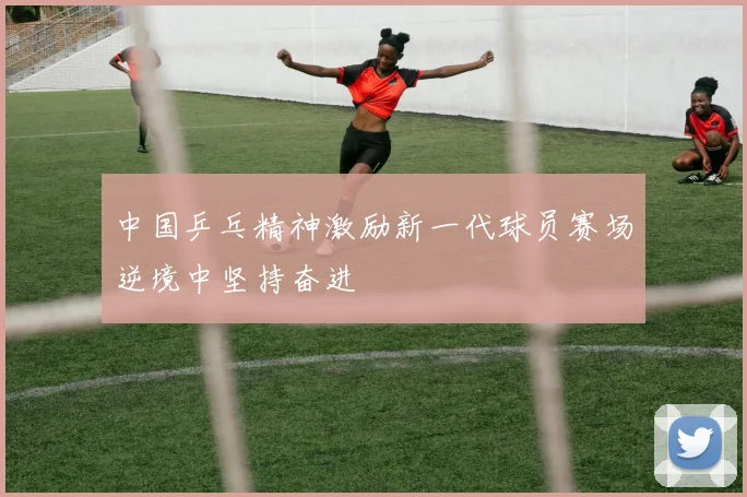 中国乒乓精神激励新一代球员赛场逆境中坚持奋进