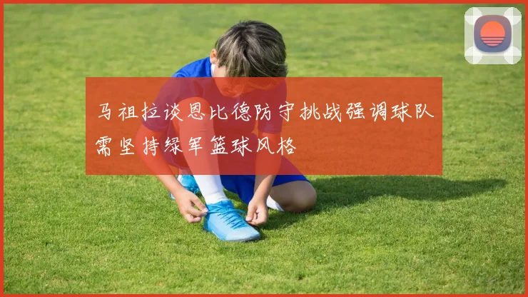 马祖拉谈恩比德防守挑战强调球队需坚持绿军篮球风格
