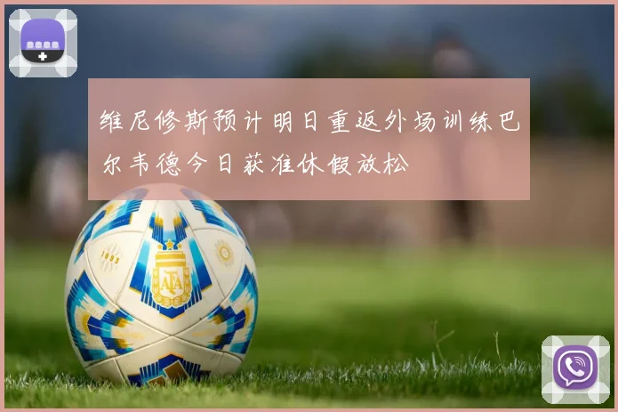 维尼修斯预计明日重返外场训练巴尔韦德今日获准休假放松
