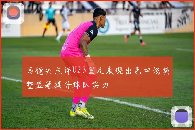 马德兴点评U23国足表现出色中场调整显著提升球队实力