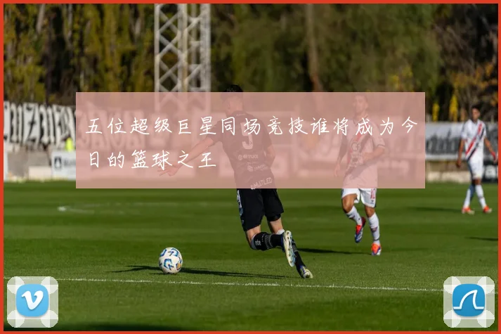 五位超级巨星同场竞技谁将成为今日的篮球之王