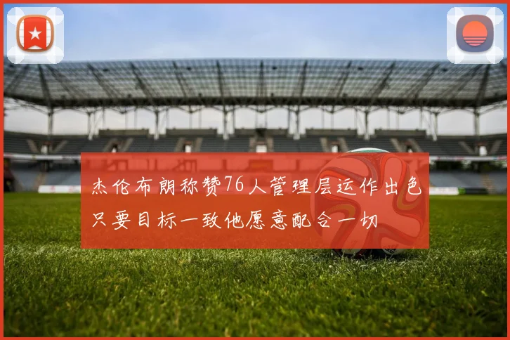 杰伦布朗称赞76人管理层运作出色只要目标一致他愿意配合一切