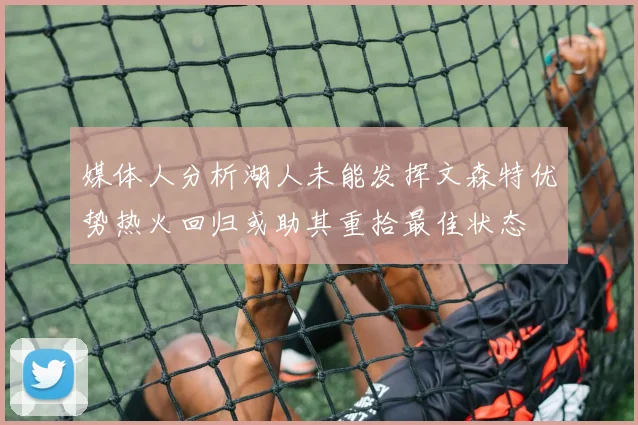 媒体人分析湖人未能发挥文森特优势热火回归或助其重拾最佳状态
